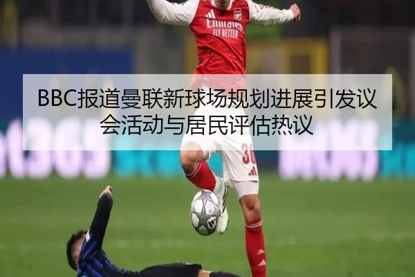 BBC报道曼联新球场规划进展引发议会活动与居民评估热议