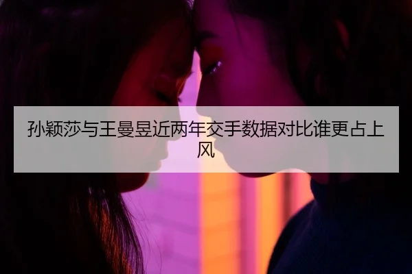 孙颖莎与王曼昱近两年交手数据对比谁更占上风