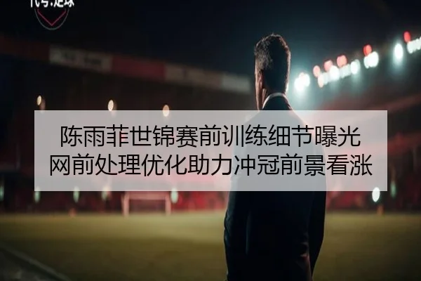陈雨菲世锦赛前训练细节曝光 网前处理优化助力冲冠前景看涨
